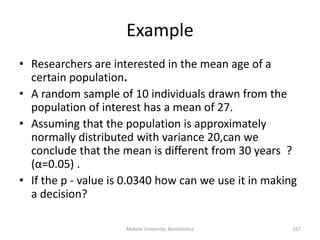 Mekele University: Biostatistics 167
Example
• Researchers are interested in the mean age of a
certain population.
• A random sample of 10 individuals drawn from the
population of interest has a mean of 27.
• Assuming that the population is approximately
normally distributed with variance 20,can we
conclude that the mean is different from 30 years ?
(α=0.05) .
• If the p - value is 0.0340 how can we use it in making
a decision?
 