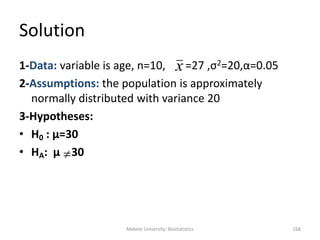 Mekele University: Biostatistics 168
Solution
1-Data: variable is age, n=10, =27 ,σ2=20,α=0.05
2-Assumptions: the population is approximately
normally distributed with variance 20
3-Hypotheses:
• H0 : μ=30
• HA: μ 30
x

 