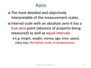 Ratio
The most detailed and objectively
interpretable of the measurement scales.
Interval scale with an absolute zero-it has a
true zero point (absence of property being
measured) as well as equal intervals
E.g. Height, weight, money, age, time, speed,
class size, the Kelvin scale of temperature
Mekele University: Biostatistics 17
 