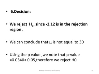 Mekele University: Biostatistics 170
• 6.Decision:
• We reject H0 ,since -2.12 is in the rejection
region .
• We can conclude that μ is not equal to 30
• Using the p value ,we note that p-value
=0.0340< 0.05,therefore we reject H0
 