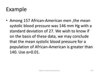 Mekele University: Biostatistics 173
Example
• Among 157 African-American men ,the mean
systolic blood pressure was 146 mm Hg with a
standard deviation of 27. We wish to know if
on the basis of these data, we may conclude
that the mean systolic blood pressure for a
population of African-American is greater than
140. Use α=0.01.
 