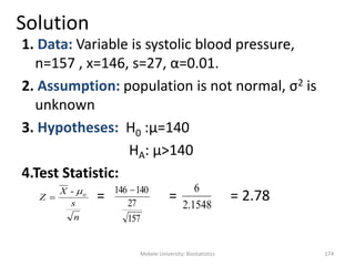 Mekele University: Biostatistics 174
Solution
1. Data: Variable is systolic blood pressure,
n=157 , x=146, s=27, α=0.01.
2. Assumption: population is not normal, σ2 is
unknown
3. Hypotheses: H0 :μ=140
HA: μ>140
4.Test Statistic:
= = = 2.78
n
s
X
Z o- 

157
27
140146 
1548.2
6
 