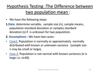 Mekele University: Biostatistics 176
Hypothesis Testing :The Difference between
two population mean :
• We have the following steps:
1.Data: determine variable, sample size (n), sample means,
population standard deviation or samples standard
deviation (s) if is unknown for two population.
2. Assumptions : We have two cases:
• Case1: Population is normally or approximately normally
distributed with known or unknown variance (sample size
n may be small or large),
• Case 2: Population is not normal with known variances (n is
large i.e. n≥30).
 