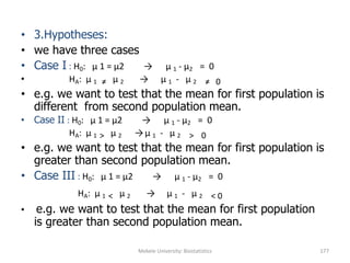 Mekele University: Biostatistics 177
• 3.Hypotheses:
• we have three cases
• Case I : H0: μ 1 = μ2 → μ 1 - μ2 = 0
• HA: μ 1 ≠ μ 2 → μ 1 - μ 2 ≠ 0
• e.g. we want to test that the mean for first population is
different from second population mean.
• Case II : H0: μ 1 = μ2 → μ 1 - μ2 = 0
HA: μ 1 > μ 2 →μ 1 - μ 2 > 0
• e.g. we want to test that the mean for first population is
greater than second population mean.
• Case III : H0: μ 1 = μ2 → μ 1 - μ2 = 0
HA: μ 1 < μ 2 → μ 1 - μ 2 < 0
• e.g. we want to test that the mean for first population
is greater than second population mean.
 