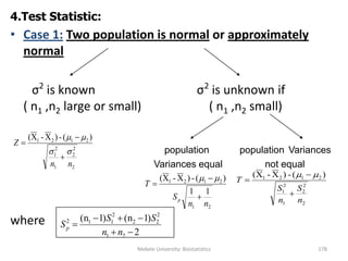Mekele University: Biostatistics 178
4.Test Statistic:
• Case 1: Two population is normal or approximately
normal
σ2
is known σ2
is unknown if
( n1 ,n2 large or small) ( n1 ,n2 small)
population population Variances
Variances equal not equal
where
2
2
2
1
2
1
2121 )(-)X-X(
nn
Z





21
2121
11
)(-)X-X(
nn
S
T
p 



2
2
2
1
2
1
2121 )(-)X-X(
n
S
n
S
T




2
)1(n)1(n
21
2
22
2
112



nn
SS
Sp
 