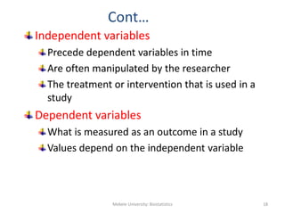 Cont…
Independent variables
Precede dependent variables in time
Are often manipulated by the researcher
The treatment or intervention that is used in a
study
Dependent variables
What is measured as an outcome in a study
Values depend on the independent variable
Mekele University: Biostatistics 18
 