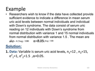 Mekele University: Biostatistics 182
Example
• Researchers wish to know if the data have collected provide
sufficient evidence to indicate a difference in mean serum
uric acid levels between normal individuals and individual
with Down‟s syndrome. The data consist of serum uric
reading on 12 individuals with Down‟s syndrome from
normal distribution with variance 1 and 15 normal individuals
from normal distribution with variance 1.5 . The mean are
and α=0.05.
Solution:
1. Data: Variable is serum uric acid levels, n1=12 , n2=15,
σ2
1=1, σ2
2=1.5 ,α=0.05.
100/5.41 mgX  100/4.32 mgX 
 