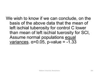 Mekele University: Biostatistics 185
We wish to know if we can conclude, on the
basis of the above data that the mean of
left ischial tuberosity for control C lower
than mean of left ischial tuerosity for SCI,
Assume normal populations equal
variances. α=0.05, p-value = -1.33
 