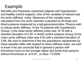 Mekele University: Biostatistics 188
Example
Dernellis and Panaretou examined subjects with hypertension
and healthy control subjects .One of the variables of interest was
the aortic stiffness index. Measures of this variable were
calculated From the aortic diameter evaluated by M-mode and
blood pressure measured by a sphygmomanometer. Physics wish
to reduce aortic stiffness. In the 15 patients with hypertension
(Group 1),the mean aortic stiffness index was 19.16 with a
standard deviation of 5.29. In the30 control subjects (Group 2),the
mean aortic stiffness index was 9.53 with a standard deviation of
2.69. We wish to determine if the two populations represented by
these samples differ with respect to mean stiffness index .we wish
to know if we can conclude that in general a person with
thrombosis have on the average higher IgG levels than persons
without thrombosis at α=0.01, p-value = 0.0559
 
