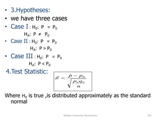 Mekele University: Biostatistics 192
• 3.Hypotheses:
• we have three cases
• Case I : H0: P = P0
HA: P ≠ P0
• Case II : H0: P = P0
HA: P > P0
• Case III : H0: P = P0
HA: P < P0
4.Test Statistic:
Where H0 is true ,is distributed approximately as the standard
normal
n
qp
pp
Z
00
0
ˆ 

 