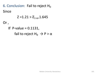 Mekele University: Biostatistics 195
6. Conclusion: Fail to reject H0
Since
Z =1.21 > Z1-α=1.645
Or ,
If P-value = 0.1131,
fail to reject H0 → P > α
 