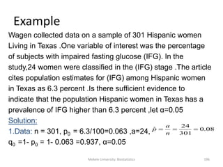 Mekele University: Biostatistics 196
Example
Wagen collected data on a sample of 301 Hispanic women
Living in Texas .One variable of interest was the percentage
of subjects with impaired fasting glucose (IFG). In the
study,24 women were classified in the (IFG) stage .The article
cites population estimates for (IFG) among Hispanic women
in Texas as 6.3 percent .Is there sufficient evidence to
indicate that the population Hispanic women in Texas has a
prevalence of IFG higher than 6.3 percent ,let α=0.05
Solution:
1.Data: n = 301, p0 = 6.3/100=0.063 ,a=24,
q0 =1- p0 = 1- 0.063 =0.937, α=0.05
08.0
301
24
ˆ 
n
a
p
 