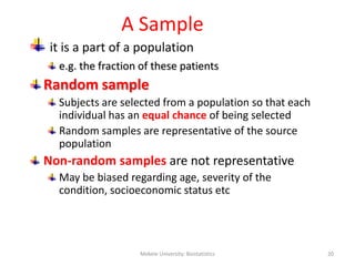 A Sample
it is a part of a population
e.g. the fraction of these patients
Random sample
Subjects are selected from a population so that each
individual has an equal chance of being selected
Random samples are representative of the source
population
Non-random samples are not representative
May be biased regarding age, severity of the
condition, socioeconomic status etc
Mekele University: Biostatistics 20
 