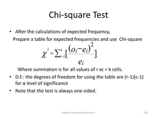 Mekele University: Biostatistics 206
Chi-square Test
• After the calculations of expected frequency,
Prepare a table for expected frequencies and use Chi-square
Where summation is for all values of r xc = k cells.
• D.F.: the degrees of freedom for using the table are (r-1)(c-1)
for α level of significance
• Note that the test is always one-sided.




k
i
e
eo
i
ii
1
2
]
)(
[
2

 