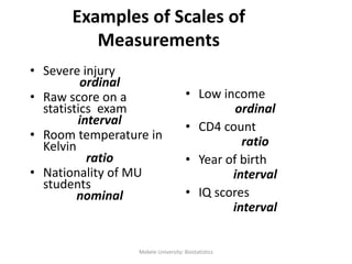 Examples of Scales of
Measurements
• Low income
ordinal
• CD4 count
ratio
• Year of birth
interval
• IQ scores
interval
• Severe injury
ordinal
• Raw score on a
statistics exam
interval
• Room temperature in
Kelvin
ratio
• Nationality of MU
students
nominal
24Mekele University: Biostatistics
 
