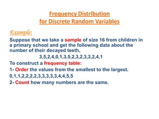 Frequency Distribution
for Discrete Random Variables
Example:
Suppose that we take a sample of size 16 from children in
a primary school and get the following data about the
number of their decayed teeth,
3,5,2,4,0,1,3,5,2,3,2,3,3,2,4,1
To construct a frequency table:
1- Order the values from the smallest to the largest.
0,1,1,2,2,2,2,3,3,3,3,3,4,4,5,5
2- Count how many numbers are the same.
 