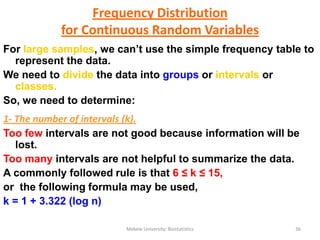 Mekele University: Biostatistics 36
Frequency Distribution
for Continuous Random Variables
For large samples, we can’t use the simple frequency table to
represent the data.
We need to divide the data into groups or intervals or
classes.
So, we need to determine:
1- The number of intervals (k).
Too few intervals are not good because information will be
lost.
Too many intervals are not helpful to summarize the data.
A commonly followed rule is that 6 ≤ k ≤ 15,
or the following formula may be used,
k = 1 + 3.322 (log n)
 