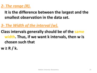 Mekele University: Biostatistics 37
2- The range (R).
It is the difference between the largest and the
smallest observation in the data set.
3- The Width of the interval (w).
Class intervals generally should be of the same
width. Thus, if we want k intervals, then w is
chosen such that
w ≥ R / k.
 