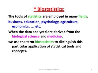 * Biostatistics:
The tools of statistics are employed in many fields:
business, education, psychology, agriculture,
economics, … etc.
When the data analyzed are derived from the
biological science and medicine,
we use the term biostatistics to distinguish this
particular application of statistical tools and
concepts.
Mekele University: Biostatistics 4
 