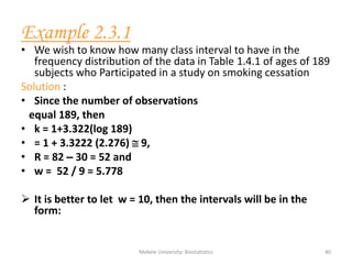 Mekele University: Biostatistics 40
Example 2.3.1
• We wish to know how many class interval to have in the
frequency distribution of the data in Table 1.4.1 of ages of 189
subjects who Participated in a study on smoking cessation
Solution :
• Since the number of observations
equal 189, then
• k = 1+3.322(log 189)
• = 1 + 3.3222 (2.276)  9,
• R = 82 – 30 = 52 and
• w = 52 / 9 = 5.778
 It is better to let w = 10, then the intervals will be in the
form:
 