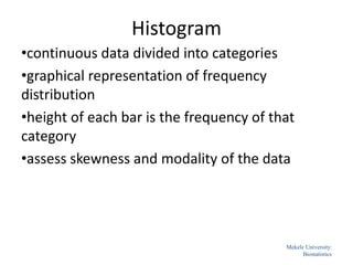 Histogram
•continuous data divided into categories
•graphical representation of frequency
distribution
•height of each bar is the frequency of that
category
•assess skewness and modality of the data
47
Mekele University:
Biostatistics
 