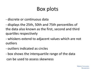 Box plots
- discrete or continuous data
- displays the 25th, 50th and 75th percentiles of
the data also known as the first, second and third
quartiles respectively
- whiskers extend to adjacent values which are not
outliers
- outliers indicated as circles
- box shows the interquartile range of the data
can be used to assess skewness
51
Mekele University:
Biostatistics
 