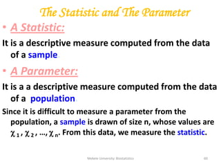 Mekele University: Biostatistics 60
The Statistic and The Parameter
• A Statistic:
It is a descriptive measure computed from the data
of a sample.
• A Parameter:
It is a a descriptive measure computed from the data
of a population.
Since it is difficult to measure a parameter from the
population, a sample is drawn of size n, whose values are
 1 ,  2 , …,  n. From this data, we measure the statistic.
 