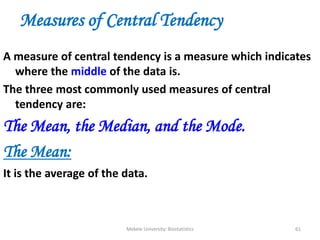 Mekele University: Biostatistics 61
Measures of Central Tendency
A measure of central tendency is a measure which indicates
where the middle of the data is.
The three most commonly used measures of central
tendency are:
The Mean, the Median, and the Mode.
The Mean:
It is the average of the data.
 