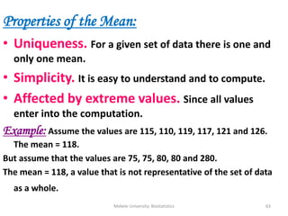 Mekele University: Biostatistics 63
Properties of the Mean:
• Uniqueness. For a given set of data there is one and
only one mean.
• Simplicity. It is easy to understand and to compute.
• Affected by extreme values. Since all values
enter into the computation.
Example: Assume the values are 115, 110, 119, 117, 121 and 126.
The mean = 118.
But assume that the values are 75, 75, 80, 80 and 280.
The mean = 118, a value that is not representative of the set of data
as a whole.
 