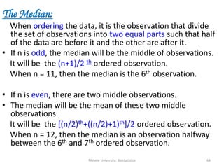 Mekele University: Biostatistics 64
The Median:
When ordering the data, it is the observation that divide
the set of observations into two equal parts such that half
of the data are before it and the other are after it.
• If n is odd, the median will be the middle of observations.
It will be the (n+1)/2 th ordered observation.
When n = 11, then the median is the 6th observation.
• If n is even, there are two middle observations.
• The median will be the mean of these two middle
observations.
It will be the [(n/2)th+((n/2)+1)th]/2 ordered observation.
When n = 12, then the median is an observation halfway
between the 6th and 7th ordered observation.
 