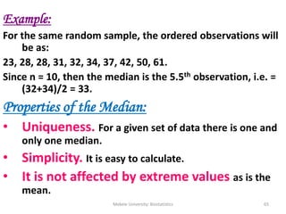 Mekele University: Biostatistics 65
Example:
For the same random sample, the ordered observations will
be as:
23, 28, 28, 31, 32, 34, 37, 42, 50, 61.
Since n = 10, then the median is the 5.5th observation, i.e. =
(32+34)/2 = 33.
Properties of the Median:
• Uniqueness. For a given set of data there is one and
only one median.
• Simplicity. It is easy to calculate.
• It is not affected by extreme values as is the
mean.
 