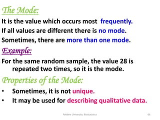 Mekele University: Biostatistics 66
The Mode:
It is the value which occurs most frequently.
If all values are different there is no mode.
Sometimes, there are more than one mode.
Example:
For the same random sample, the value 28 is
repeated two times, so it is the mode.
Properties of the Mode:
• Sometimes, it is not unique.
• It may be used for describing qualitative data.
 