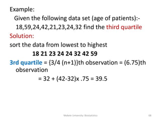 Example:
Given the following data set (age of patients):-
18,59,24,42,21,23,24,32 find the third quartile
Solution:
sort the data from lowest to highest
18 21 23 24 24 32 42 59
3rd quartile = {3/4 (n+1)}th observation = (6.75)th
observation
= 32 + (42-32)x .75 = 39.5
Mekele University: Biostatistics 68
 