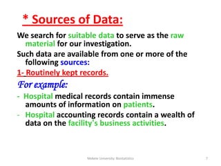 We search for suitable data to serve as the raw
material for our investigation.
Such data are available from one or more of the
following sources:
1- Routinely kept records.
For example:
- Hospital medical records contain immense
amounts of information on patients.
- Hospital accounting records contain a wealth of
data on the facility’s business activities.
Mekele University: Biostatistics 7
* Sources of Data:
 