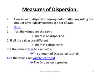 Mekele University: Biostatistics 71
Measures of Dispersion:
• A measure of dispersion conveys information regarding the
amount of variability present in a set of data.
• Note:
1. If all the values are the same
→ There is no dispersion .
2. If all the values are different
→ There is a dispersion:
3.If the values close to each other
→The amount of Dispersion is small.
b) If the values are widely scattered
→ The Dispersion is greater.
 