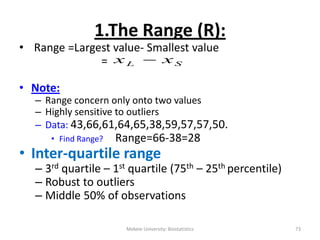 Mekele University: Biostatistics 73
1.The Range (R):
• Range =Largest value- Smallest value
=
• Note:
– Range concern only onto two values
– Highly sensitive to outliers
– Data: 43,66,61,64,65,38,59,57,57,50.
• Find Range? Range=66-38=28
• Inter-quartile range
– 3rd quartile – 1st quartile (75th – 25th percentile)
– Robust to outliers
– Middle 50% of observations
SL xx 
 