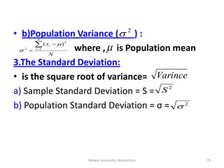 Mekele University: Biostatistics 75
• b)Population Variance ( ) :
where , is Population mean
3.The Standard Deviation:
• is the square root of variance=
a) Sample Standard Deviation = S =
b) Population Standard Deviation = σ =
2

N
x
N
i
i

 1
2
2
)( 

Varince
2
S
2


 