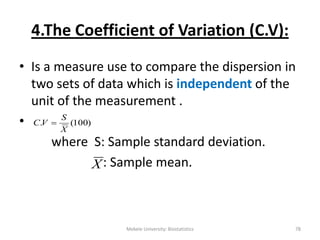 Mekele University: Biostatistics 78
4.The Coefficient of Variation (C.V):
• Is a measure use to compare the dispersion in
two sets of data which is independent of the
unit of the measurement .
•
where S: Sample standard deviation.
: Sample mean.
)100(.
X
S
VC 
X
 