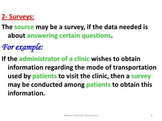 2- Surveys:
The source may be a survey, if the data needed is
about answering certain questions.
For example:
If the administrator of a clinic wishes to obtain
information regarding the mode of transportation
used by patients to visit the clinic, then a survey
may be conducted among patients to obtain this
information.
Mekele University: Biostatistics 8
 