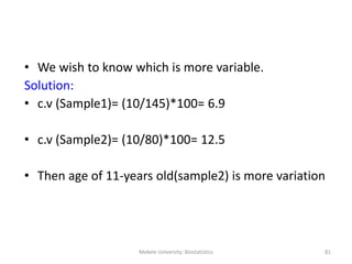 Mekele University: Biostatistics 81
• We wish to know which is more variable.
Solution:
• c.v (Sample1)= (10/145)*100= 6.9
• c.v (Sample2)= (10/80)*100= 12.5
• Then age of 11-years old(sample2) is more variation
 
