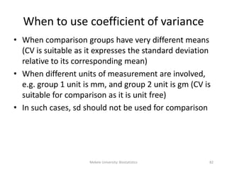 Mekele University: Biostatistics 82
When to use coefficient of variance
• When comparison groups have very different means
(CV is suitable as it expresses the standard deviation
relative to its corresponding mean)
• When different units of measurement are involved,
e.g. group 1 unit is mm, and group 2 unit is gm (CV is
suitable for comparison as it is unit free)
• In such cases, sd should not be used for comparison
 