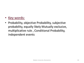 • Key words:
• Probability, objective Probability, subjective
probability, equally likely Mutually exclusive,
multiplicative rule , Conditional Probability,
independent events
Mekele University: Biostatistics 84
 