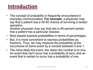 Introduction
• The concept of probability is frequently encountered in
everyday communication. For example, a physician may
say that a patient has a 50-50 chance of surviving a certain
operation.
Another physician may say that she is 95 percent certain
that a patient has a particular disease.
• Most people express probabilities in terms of percentages.
• But, it is more convenient to express probabilities as
fractions. Thus, we may measure the probability of the
occurrence of some event by a number between 0 and 1.
• The more likely the event, the closer the number is to one.
An event that can't occur has a probability of zero, and an
event that is certain to occur has a probability of one.
Mekele University: Biostatistics 85
 