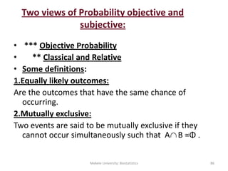 Two views of Probability objective and
subjective:
• *** Objective Probability
• ** Classical and Relative
• Some definitions:
1.Equally likely outcomes:
Are the outcomes that have the same chance of
occurring.
2.Mutually exclusive:
Two events are said to be mutually exclusive if they
cannot occur simultaneously such that A B =Φ .
Mekele University: Biostatistics 86

 
