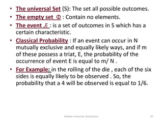 • The universal Set (S): The set all possible outcomes.
• The empty set Φ : Contain no elements.
• The event ,E : is a set of outcomes in S which has a
certain characteristic.
• Classical Probability : If an event can occur in N
mutually exclusive and equally likely ways, and if m
of these possess a triat, E, the probability of the
occurrence of event E is equal to m/ N .
• For Example: in the rolling of the die , each of the six
sides is equally likely to be observed . So, the
probability that a 4 will be observed is equal to 1/6.
Mekele University: Biostatistics 87
 