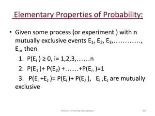 Elementary Properties of Probability:
• Given some process (or experiment ) with n
mutually exclusive events E1, E2, E3,…………,
En, then
1. P(Ei ) ≥ 0, i= 1,2,3,……n
2. P(E1 )+ P(E2) +……+P(En )=1
3. P(Ei +EJ )= P(Ei )+ P(EJ ), Ei ,EJ are mutually
exclusive
Mekele University: Biostatistics 89
 