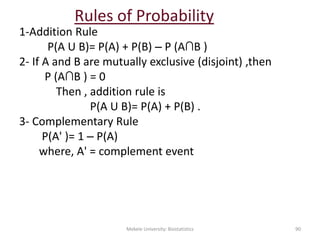 Rules of Probability
1-Addition Rule
P(A U B)= P(A) + P(B) – P (A∩B )
2- If A and B are mutually exclusive (disjoint) ,then
P (A∩B ) = 0
Then , addition rule is
P(A U B)= P(A) + P(B) .
3- Complementary Rule
P(A' )= 1 – P(A)
where, A' = complement event
Mekele University: Biostatistics 90
 