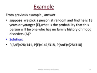Example
From previous example , answer
• suppose we pick a person at random and find he is 18
years or younger (E),what is the probability that this
person will be one who has no family history of mood
disorders (A)?
• Solution:
• P(A/E)=28/141, P(E)=141/318, P(AnE)=(28/318)
Mekele University: Biostatistics 95
 