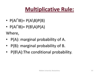 Multiplicative Rule:
• P(A∩B)= P(AB)P(B)
• P(A∩B)= P(BA)P(A)
Where,
• P(A): marginal probability of A.
• P(B): marginal probability of B.
• P(BA):The conditional probability.
Mekele University: Biostatistics 97
 