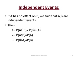Independent Events:
• If A has no effect on B, we said that A,B are
independent events.
• Then,
1- P(A∩B)= P(B)P(A)
2- P(AB)=P(A)
3- P(BA)=P(B)
Mekele University: Biostatistics 98
 